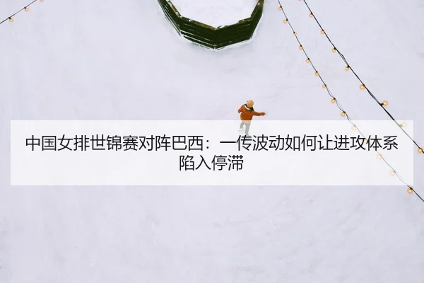 中国女排世锦赛对阵巴西：一传波动如何让进攻体系陷入停滞